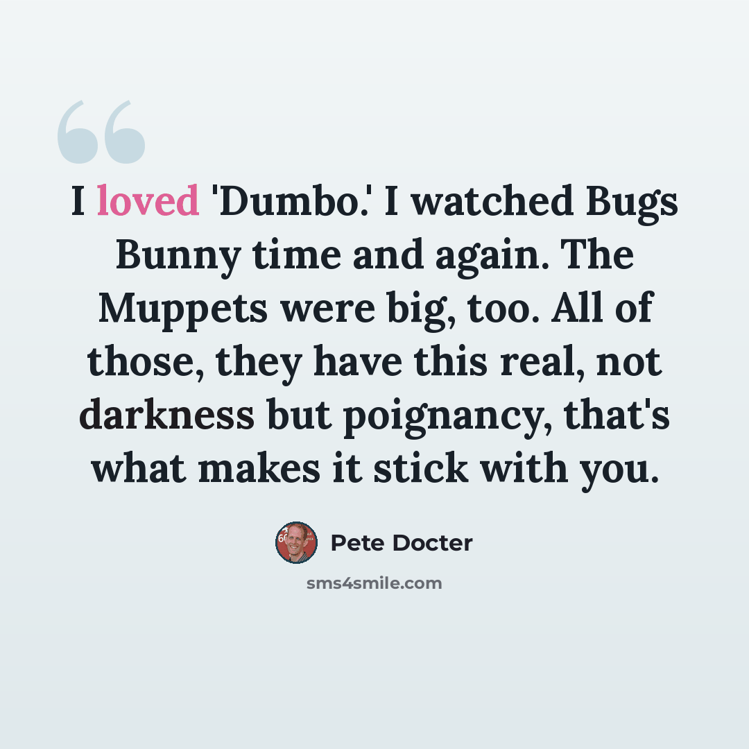 “I loved 'Dumbo.' I watched Bugs Bunny time and again. The Muppets were big, too. All of those, they have this real, not darkness but poignancy, that's what makes it stick with you.” quote by Pete Docter