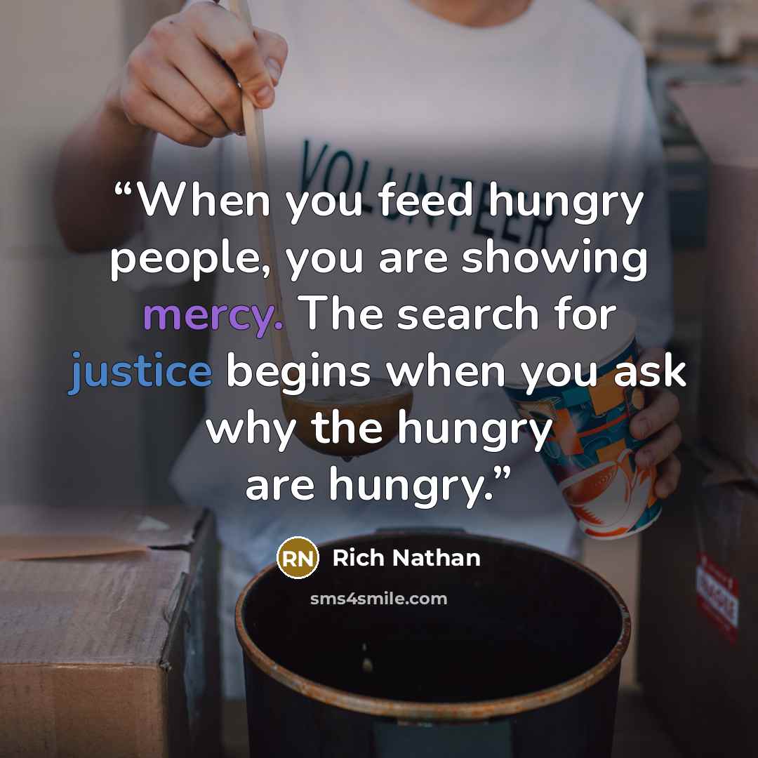 “When you feed hungry people, you are showing mercy. The search for justice begins when you ask why the hungry are hungry.” quote by Rich Nathan
