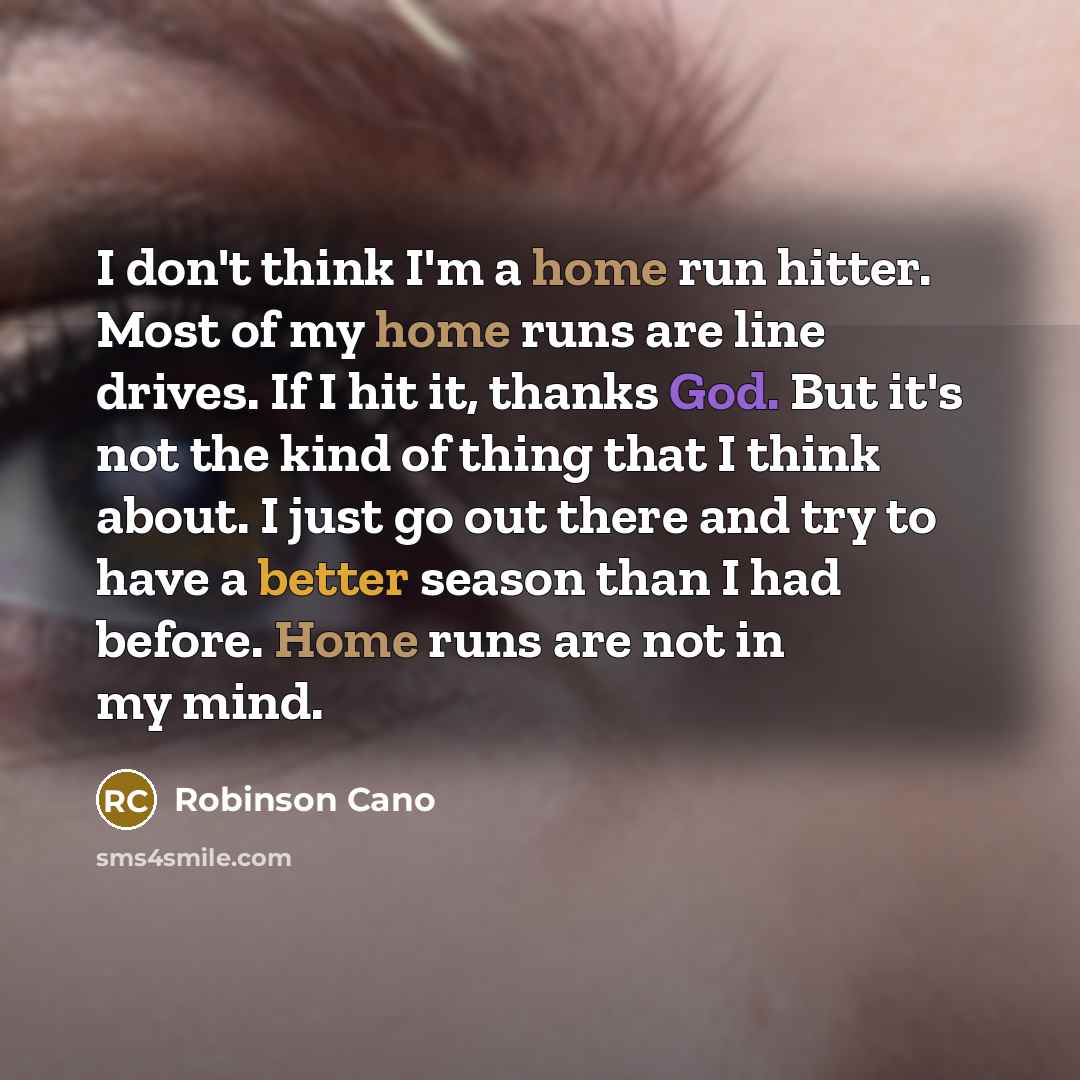 “I don't think I'm a home run hitter. Most of my home runs are line drives. If I hit it, thanks God. But it's not the kind of thing that I think about. I just go out there and try to have a better season than I had before. Home runs are not in my mind.” quote by Robinson Cano