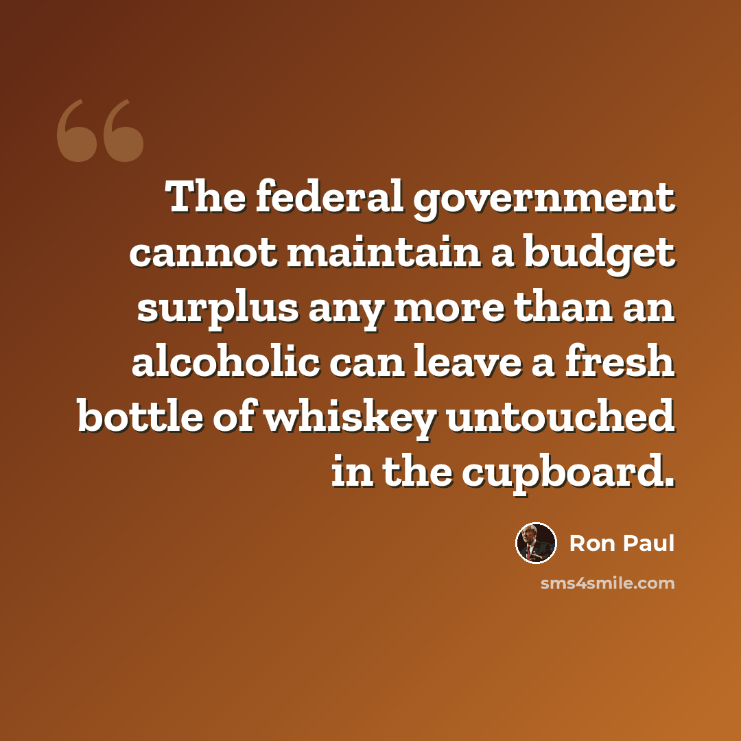 “The federal government cannot maintain a budget surplus any more than an alcoholic can leave a fresh bottle of whiskey untouched in the cupboard.” quote by Ron Paul