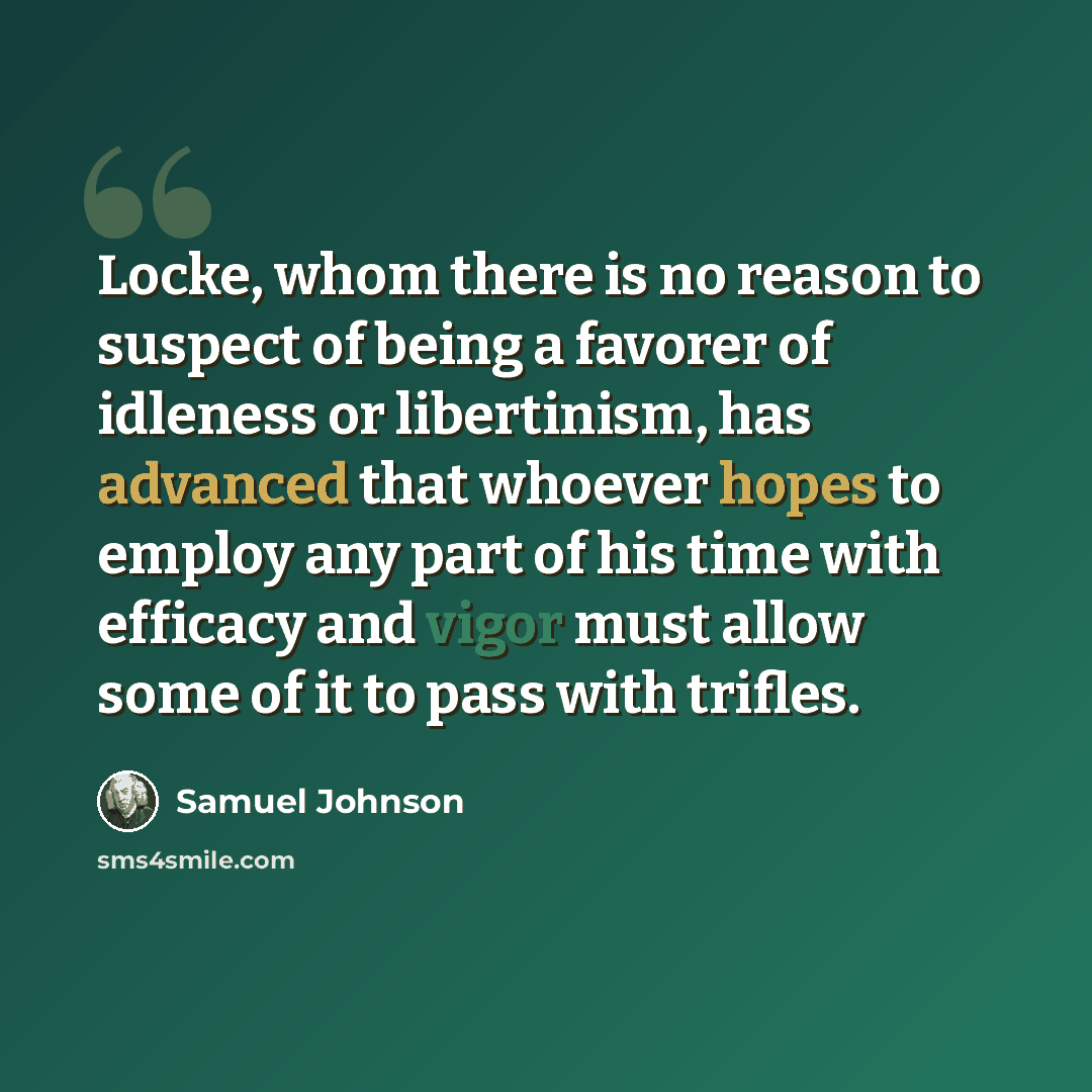 “Locke, whom there is no reason to suspect of being a favorer of idleness or libertinism, has advanced that whoever hopes to employ any part of his time with efficacy and vigor must allow some of it to pass with trifles.” quote by Samuel Johnson