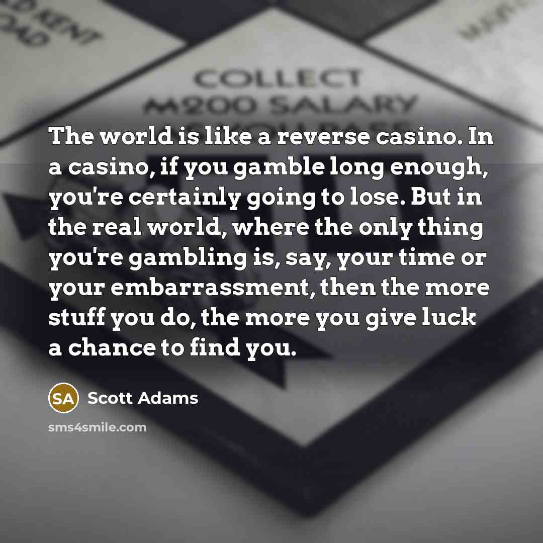 “The world is like a reverse casino. In a casino, if you gamble long enough, you're certainly going to lose. But in the real world, where the only thing you're gambling is, say, your time or your embarrassment, then the more stuff you do, the more you give luck a chance to find you.” quote by Scott Adams
