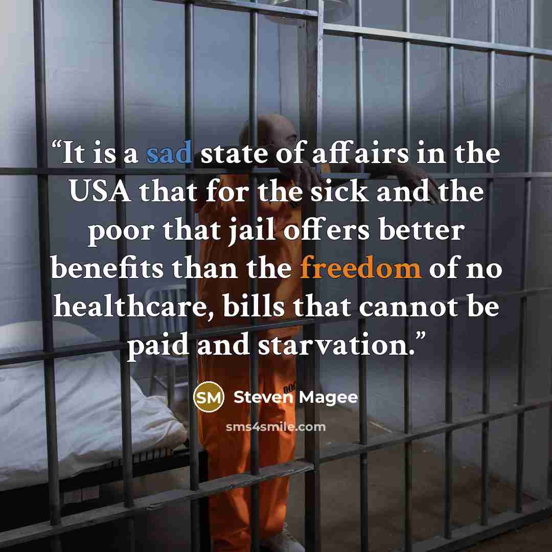 “It is a sad state of affairs in the USA that for the sick and the poor that jail offers better benefits than the freedom of no healthcare, bills that cannot be paid and starvation.” quote by Steven Magee
