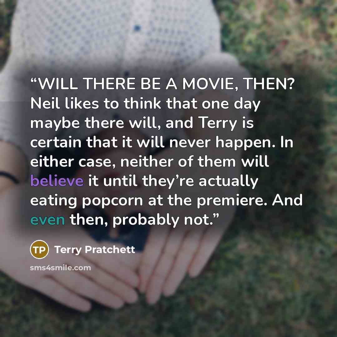 “WILL THERE BE A MOVIE, THEN? Neil likes to think that one day maybe there will, and Terry is certain that it will never happen. In either case, neither of them will believe it until they’re actually eating popcorn at the premiere. And even then, probably not.” quote by Terry Pratchett