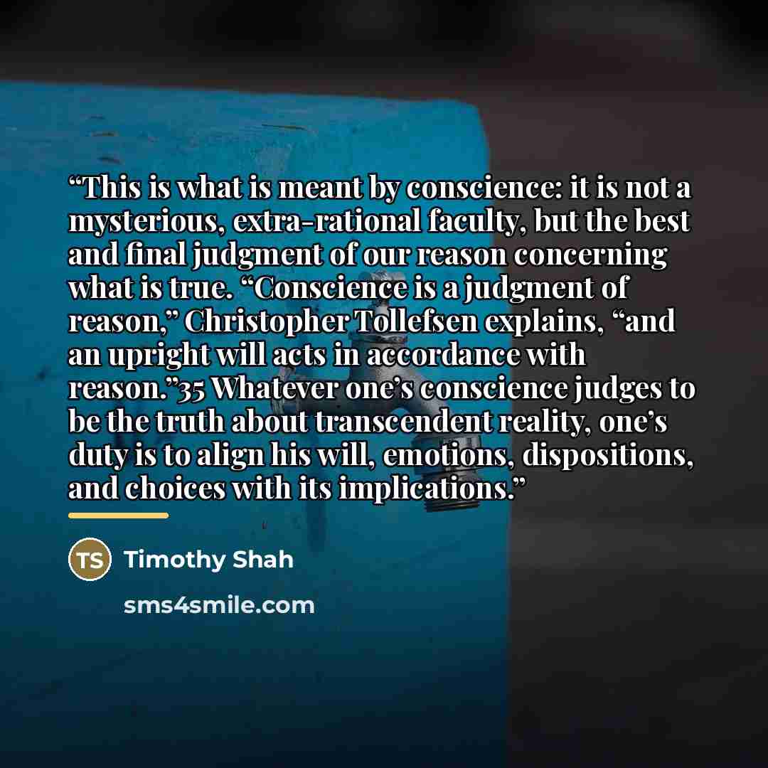 “This is what is meant by conscience: it is not a mysterious, extra-rational faculty, but the best and final judgment of our reason concerning what is true. “Conscience is a judgment of reason,” Christopher Tollefsen explains, “and an upright will acts in accordance with reason.”35 Whatever one’s…” quote by Timothy Shah