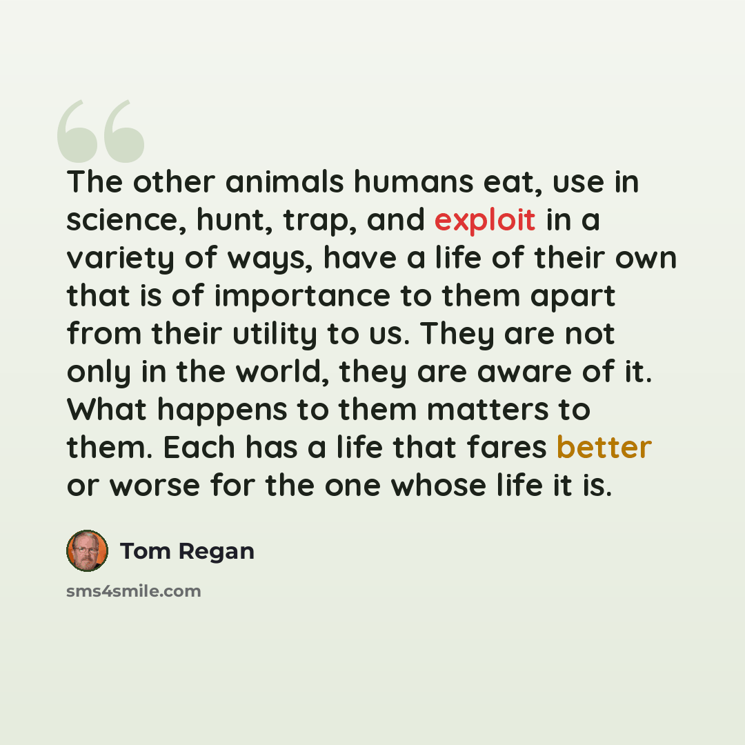 “The other animals humans eat, use in science, hunt, trap, and exploit in a variety of ways, have a life of their own that is of importance to them apart from their utility to us. They are not only in the world, they are aware of it. What happens to them matters to them. Each has a life that fares…” quote by Tom Regan