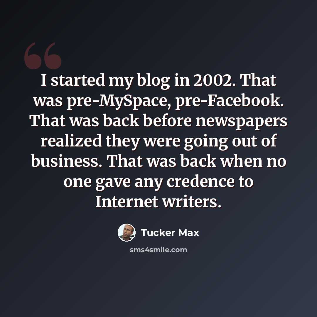 “I started my blog in 2002. That was pre-MySpace, pre-Facebook. That was back before newspapers realized they were going out of business. That was back when no one gave any credence to Internet writers.” quote by Tucker Max