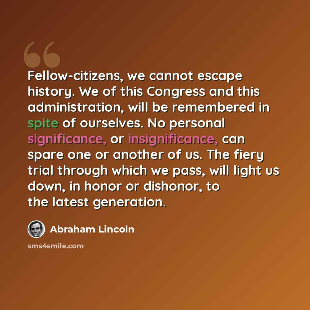 “Fellow-citizens, we cannot escape history. We of this Congress and this administration, will be remembered in spite of ourselves. No personal significance, or insignificance, can spare one or another of us. The fiery trial through which we pass, will light us down, in honor or dishonor, to the…” quote by Abraham Lincoln