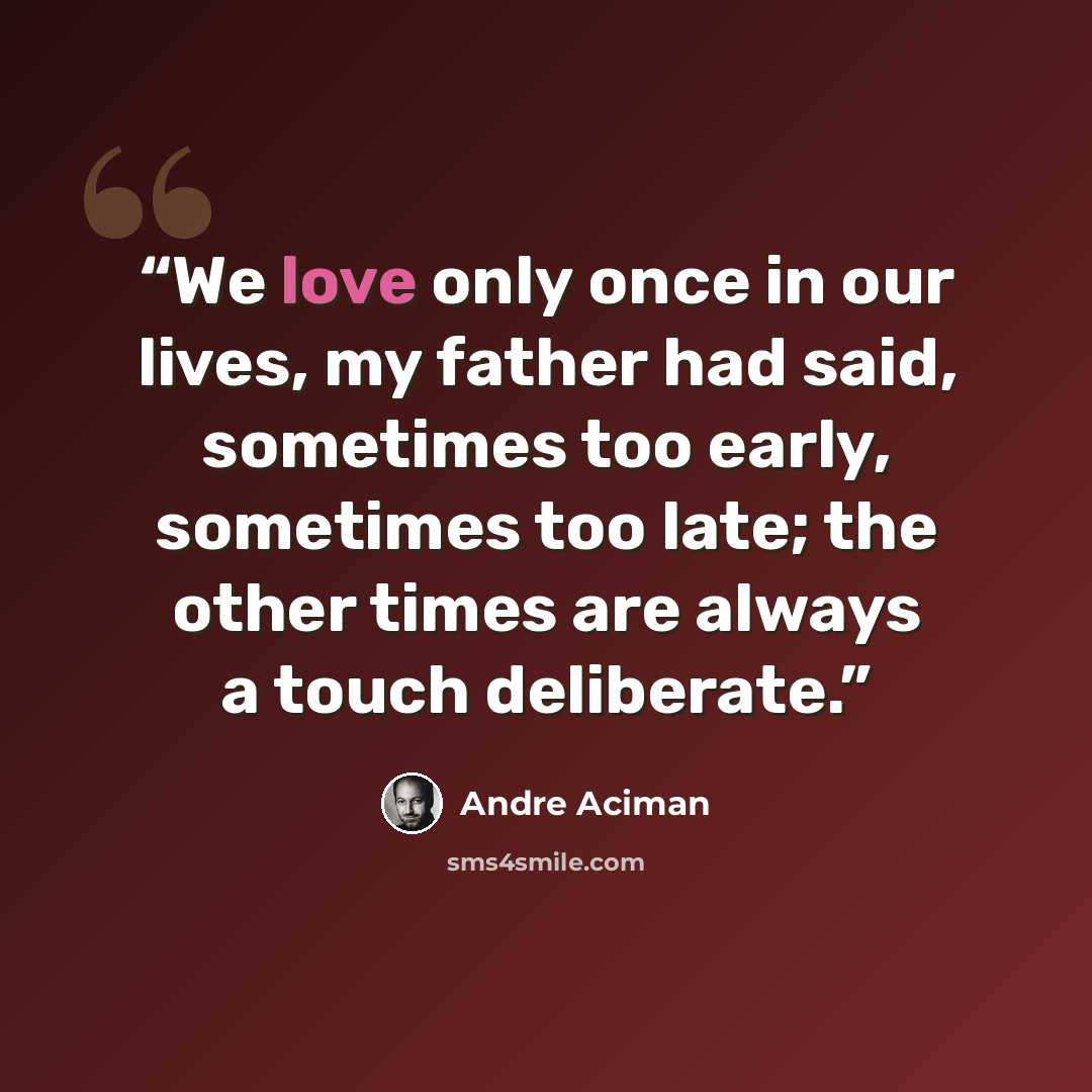 “We love only once in our lives, my father had said, sometimes too early, sometimes too late; the other times are always a touch deliberate.” quote by André Aciman