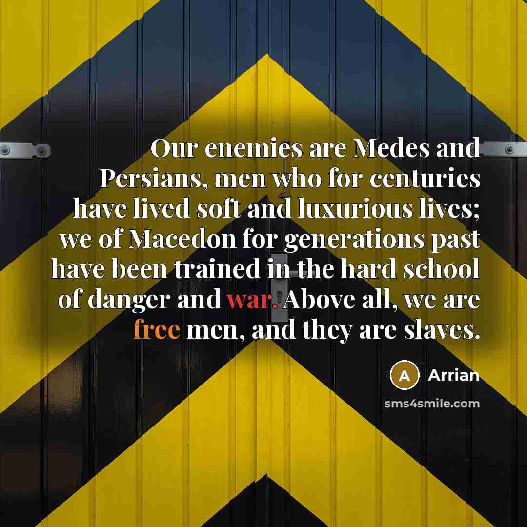 “Our enemies are Medes and Persians, men who for centuries have lived soft and luxurious lives; we of Macedon for generations past have been trained in the hard school of danger and war. Above all, we are free men, and they are slaves.” quote by Arrian