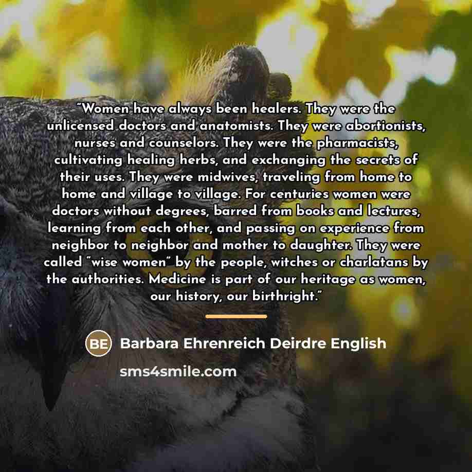 “Women have always been healers. They were the unlicensed doctors and anatomists. They were abortionists, nurses and counselors. They were the pharmacists, cultivating healing herbs, and exchanging the secrets of their uses. They were midwives, traveling from home to home and village to village…” quote by Barbara Ehrenreich Deirdre English