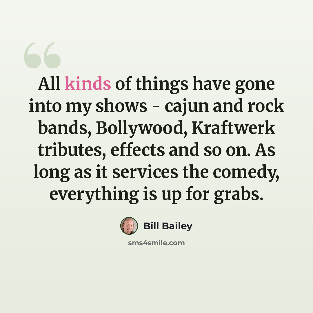 “All kinds of things have gone into my shows - cajun and rock bands, Bollywood, Kraftwerk tributes, effects and so on. As long as it services the comedy, everything is up for grabs.” quote by Bill Bailey