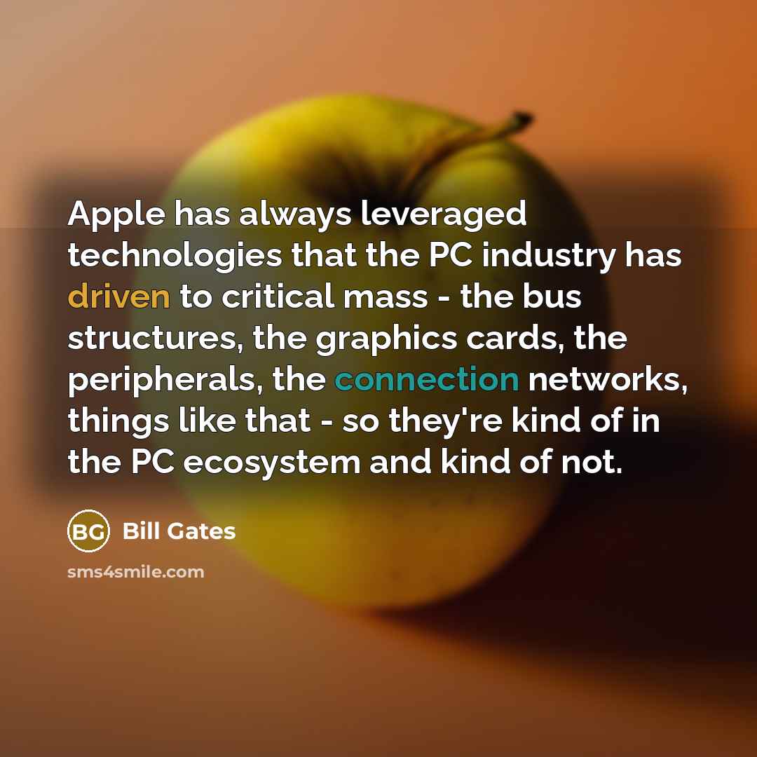 “Apple has always leveraged technologies that the PC industry has driven to critical mass - the bus structures, the graphics cards, the peripherals, the connection networks, things like that - so they're kind of in the PC ecosystem and kind of not.” quote by Bill Gates