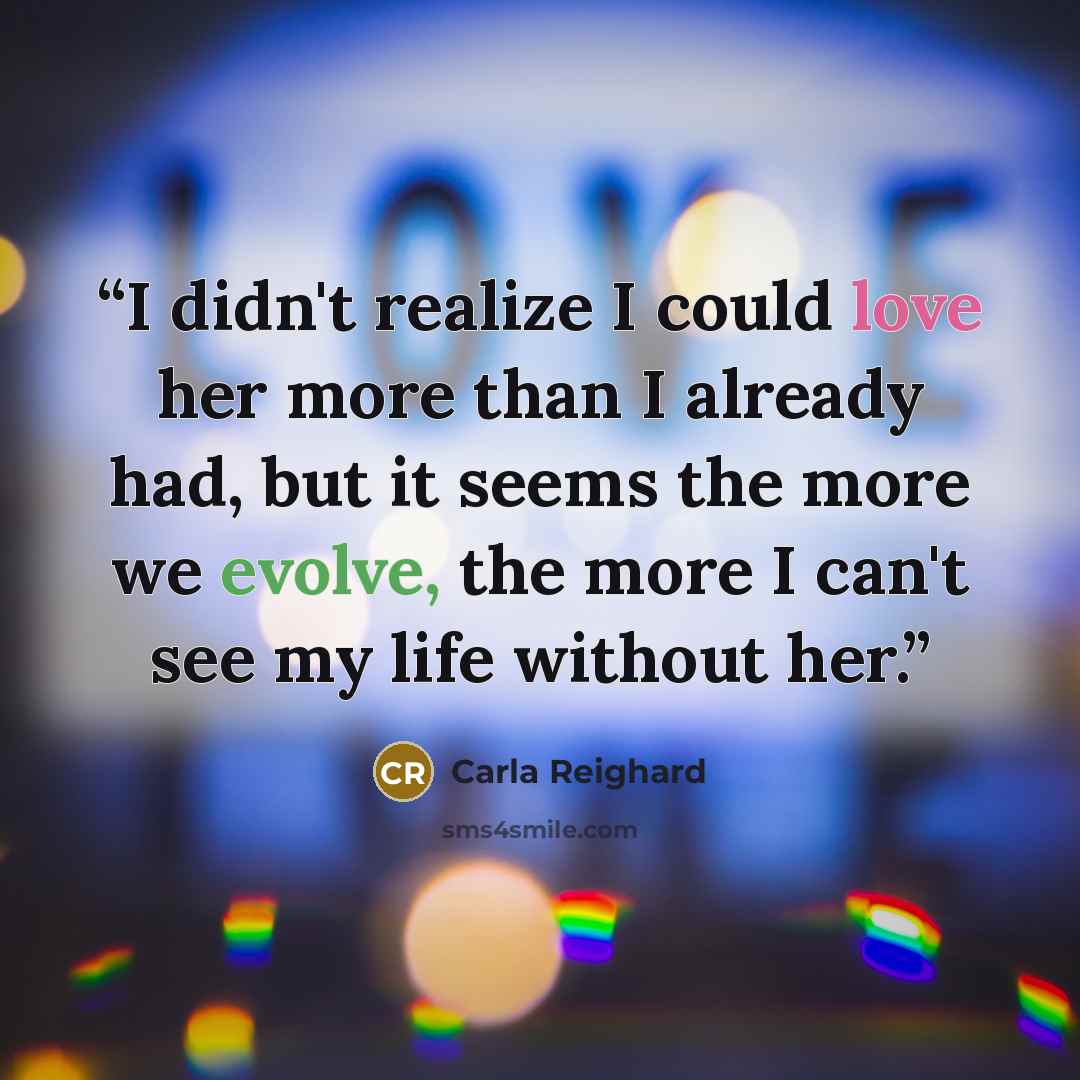 “I didn't realize I could love her more than I already had, but it seems the more we evolve, the more I can't see my life without her.” quote by Carla Reighard