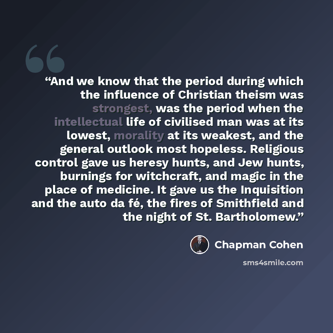 “And we know that the period during which the influence of Christian theism was strongest, was the period when the intellectual life of civilised man was at its lowest, morality at its weakest, and the general outlook most hopeless. Religious control gave us heresy hunts, and Jew hunts, burnings…” quote by Chapman Cohen