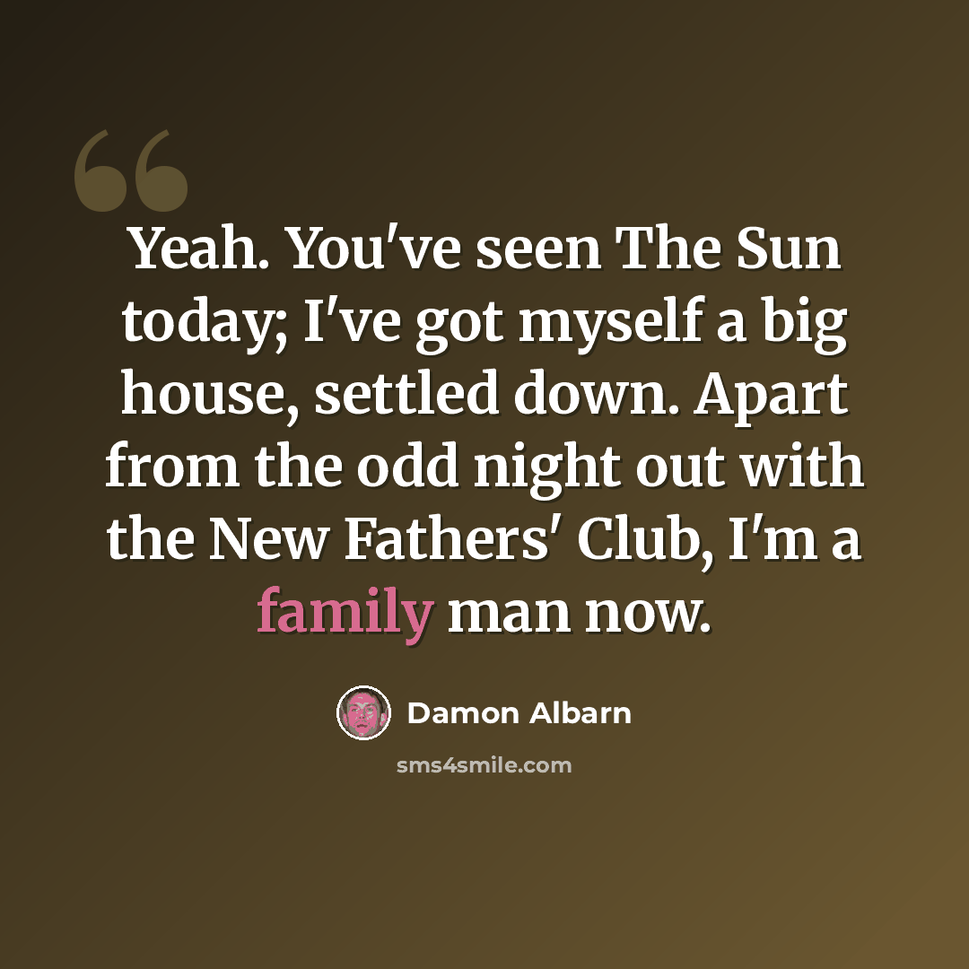 “Yeah. You've seen The Sun today; I've got myself a big house, settled down. Apart from the odd night out with the New Fathers' Club, I'm a family man now.” quote by Damon Albarn