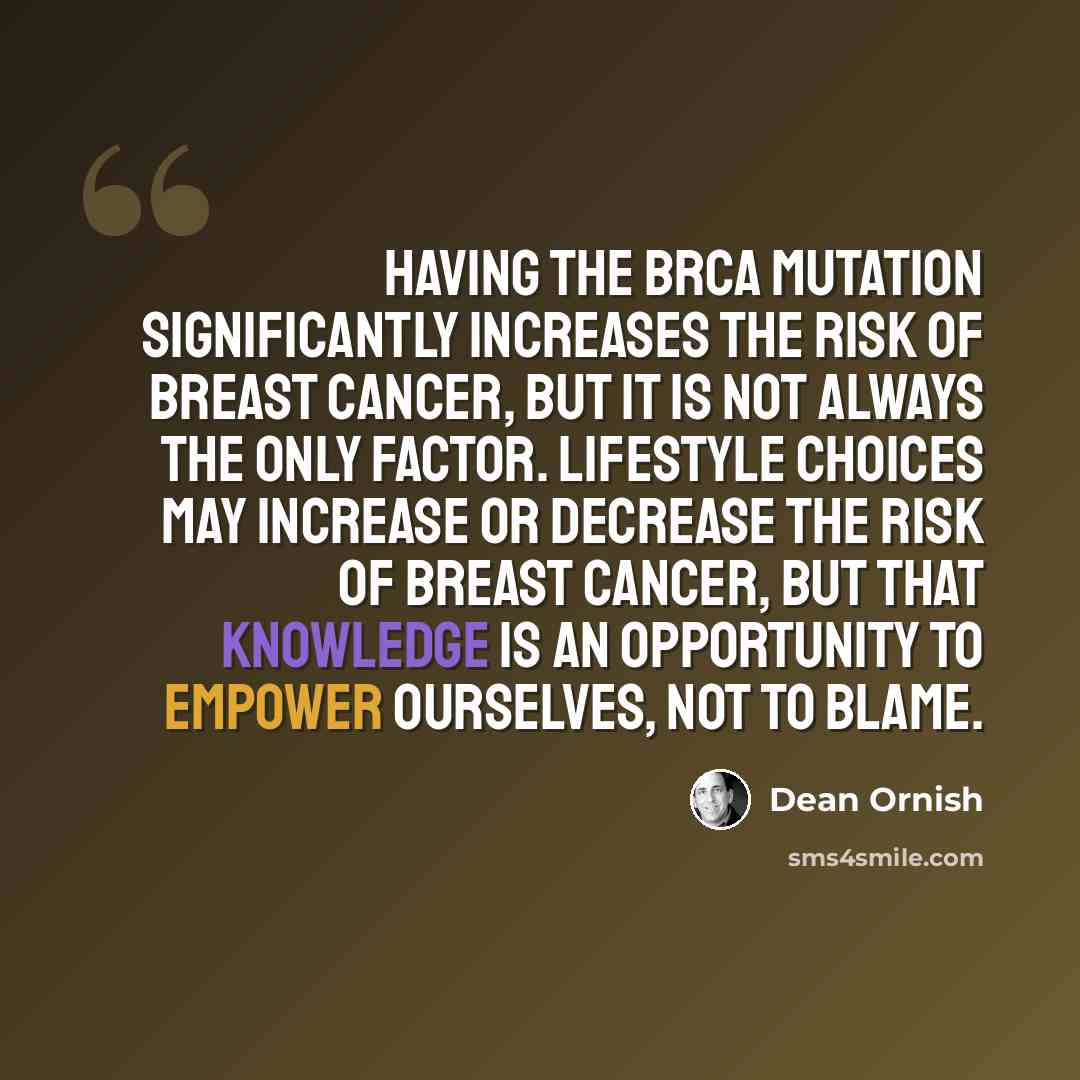 “Having the BRCA mutation significantly increases the risk of breast cancer, but it is not always the only factor. Lifestyle choices may increase or decrease the risk of breast cancer, but that knowledge is an opportunity to empower ourselves, not to blame.” quote by Dean Ornish