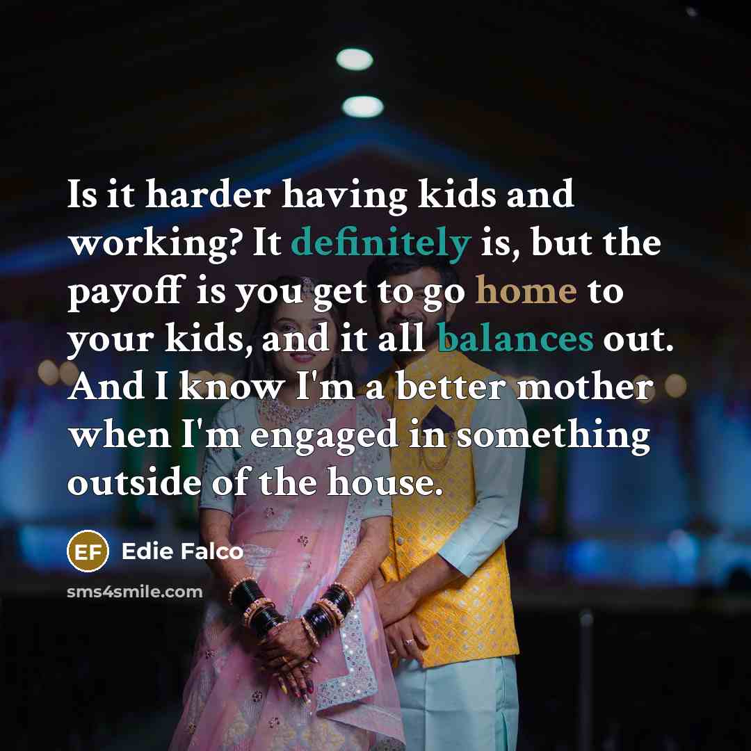 “Is it harder having kids and working? It definitely is, but the payoff is you get to go home to your kids, and it all balances out. And I know I'm a better mother when I'm engaged in something outside of the house.” quote by Edie Falco