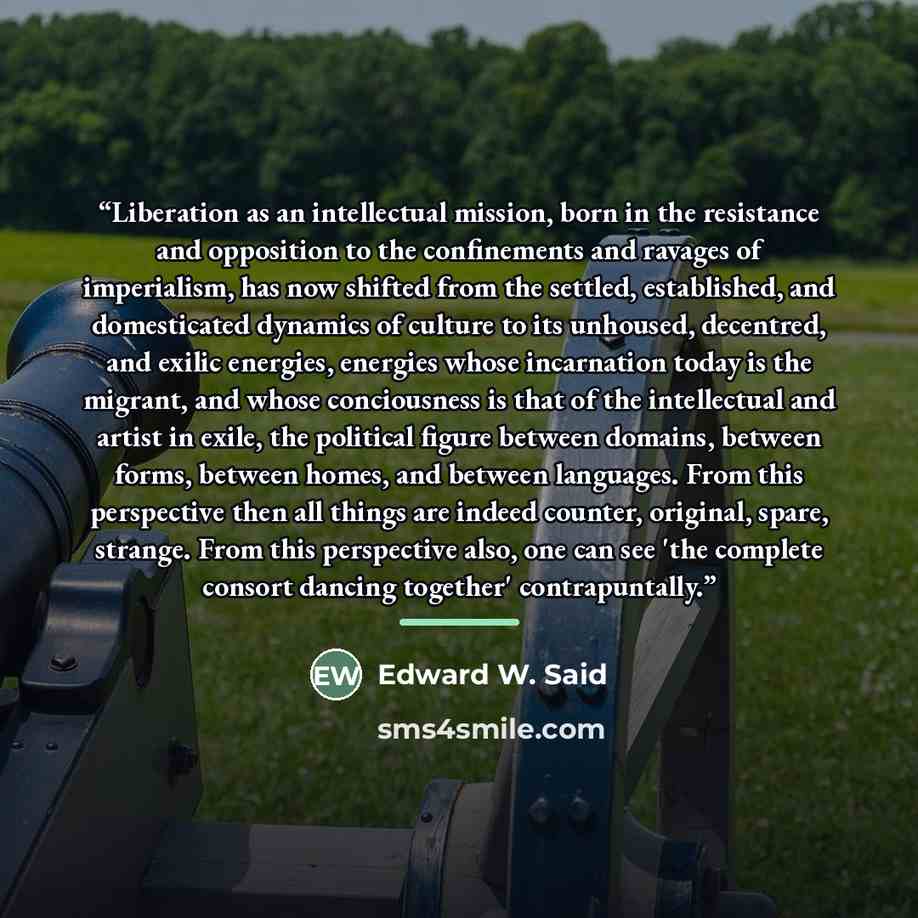 “Liberation as an intellectual mission, born in the resistance and opposition to the confinements and ravages of imperialism, has now shifted from the settled, established, and domesticated dynamics of culture to its unhoused, decentred, and exilic energies, energies whose incarnation today is the…” quote by Edward W. Said