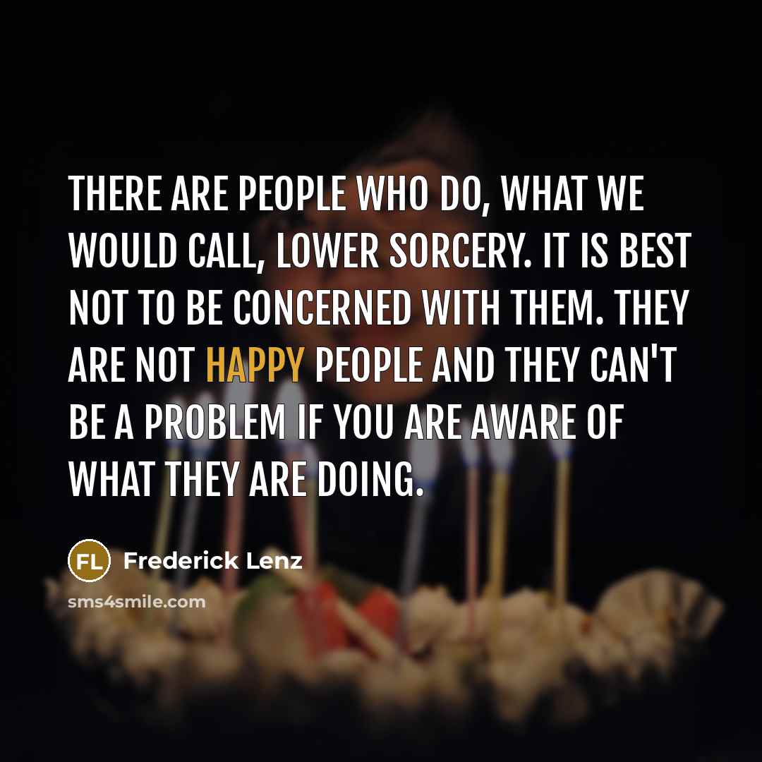 “There are people who do, what we would call, lower sorcery. It is best not to be concerned with them. They are not happy people and they can't be a problem if you are aware of what they are doing.” quote by Frederick Lenz