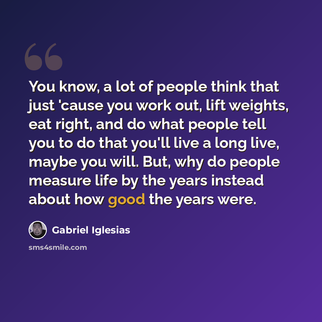 “You know, a lot of people think that just 'cause you work out, lift weights, eat right, and do what people tell you to do that you'll live a long live, maybe you will. But, why do people measure life by the years instead about how good the years were.” quote by Gabriel Iglesias