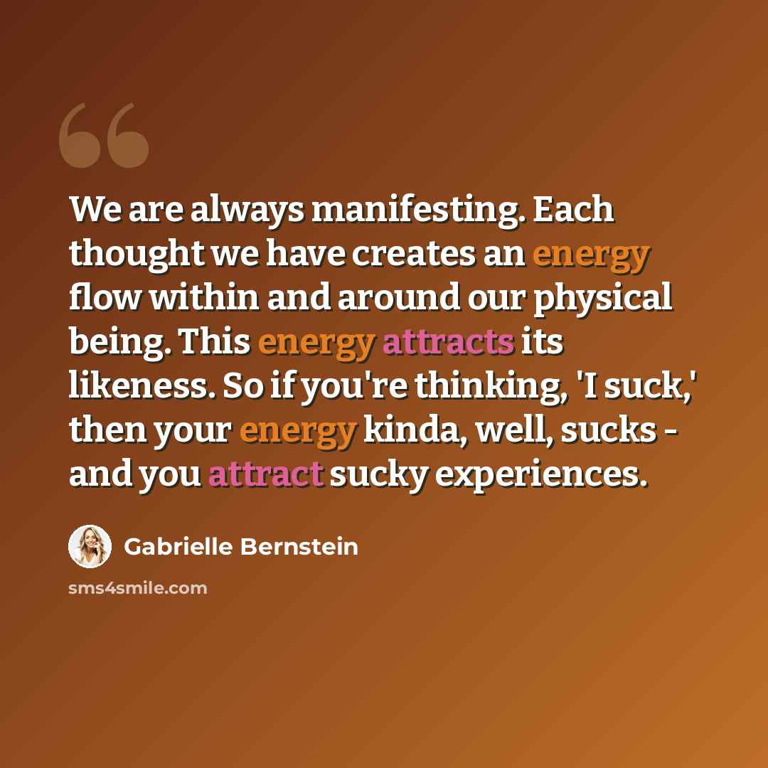 “We are always manifesting. Each thought we have creates an energy flow within and around our physical being. This energy attracts its likeness. So if you're thinking, 'I suck,' then your energy kinda, well, sucks - and you attract sucky experiences.” quote by Gabrielle Bernstein