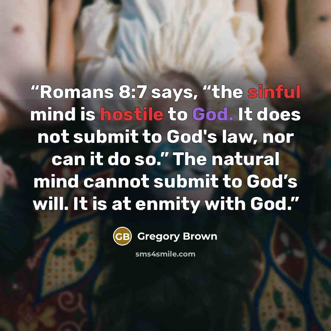 “Romans 8:7 says, “the sinful mind is hostile to God. It does not submit to God's law, nor can it do so.” The natural mind cannot submit to God’s will. It is at enmity with God.” quote by Gregory Brown