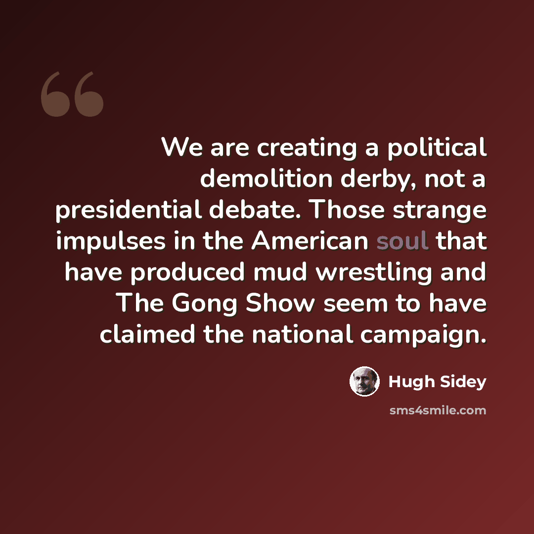 “We are creating a political demolition derby, not a presidential debate. Those strange impulses in the American soul that have produced mud wrestling and The Gong Show seem to have claimed the national campaign.” quote by Hugh Sidey