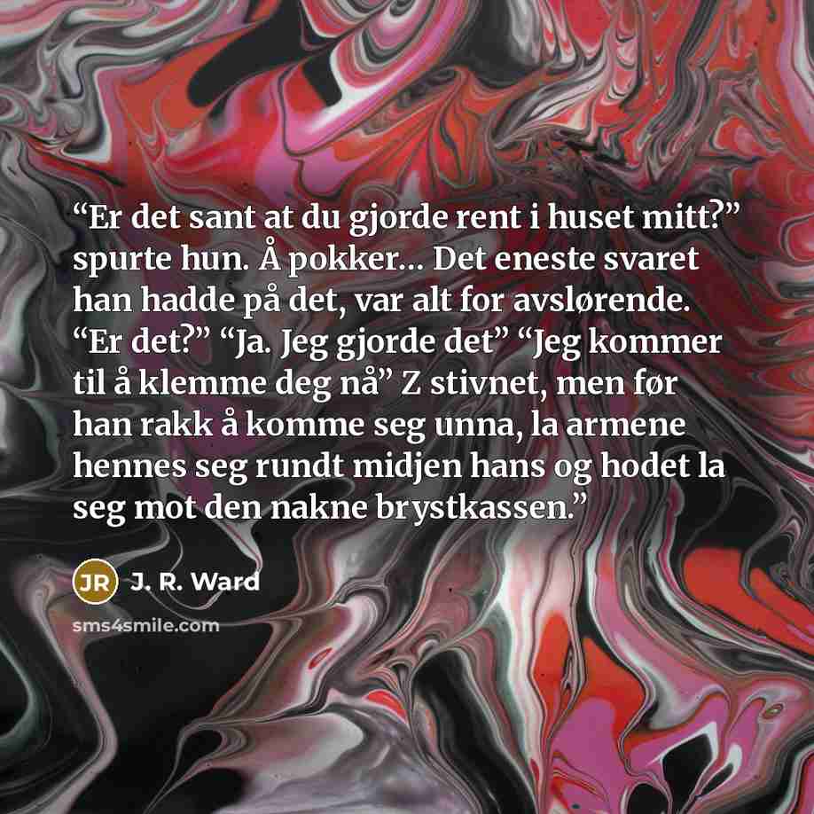 “Er det sant at du gjorde rent i huset mitt?” spurte hun. Å pokker… Det eneste svaret han hadde på det, var alt for avslørende. “Er det?” “Ja. Jeg gjorde det” “Jeg kommer til å klemme deg nå” Z stivnet, men før han rakk å komme seg unna, la armene hennes seg rundt midjen hans og hodet la seg mot…” quote by J. R. Ward