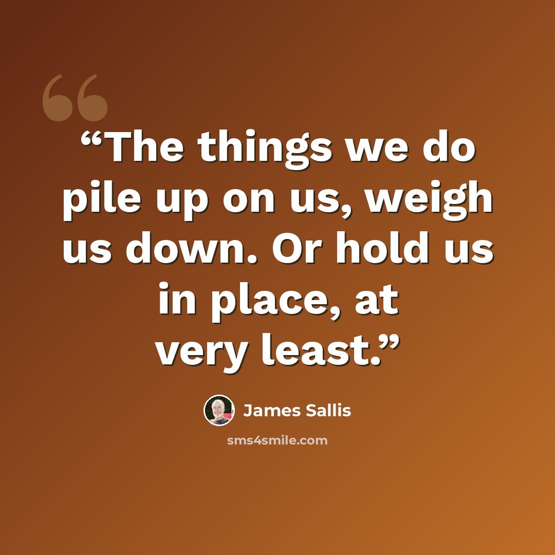 “The things we do pile up on us, weigh us down. Or hold us in place, at very least.” quote by James Sallis