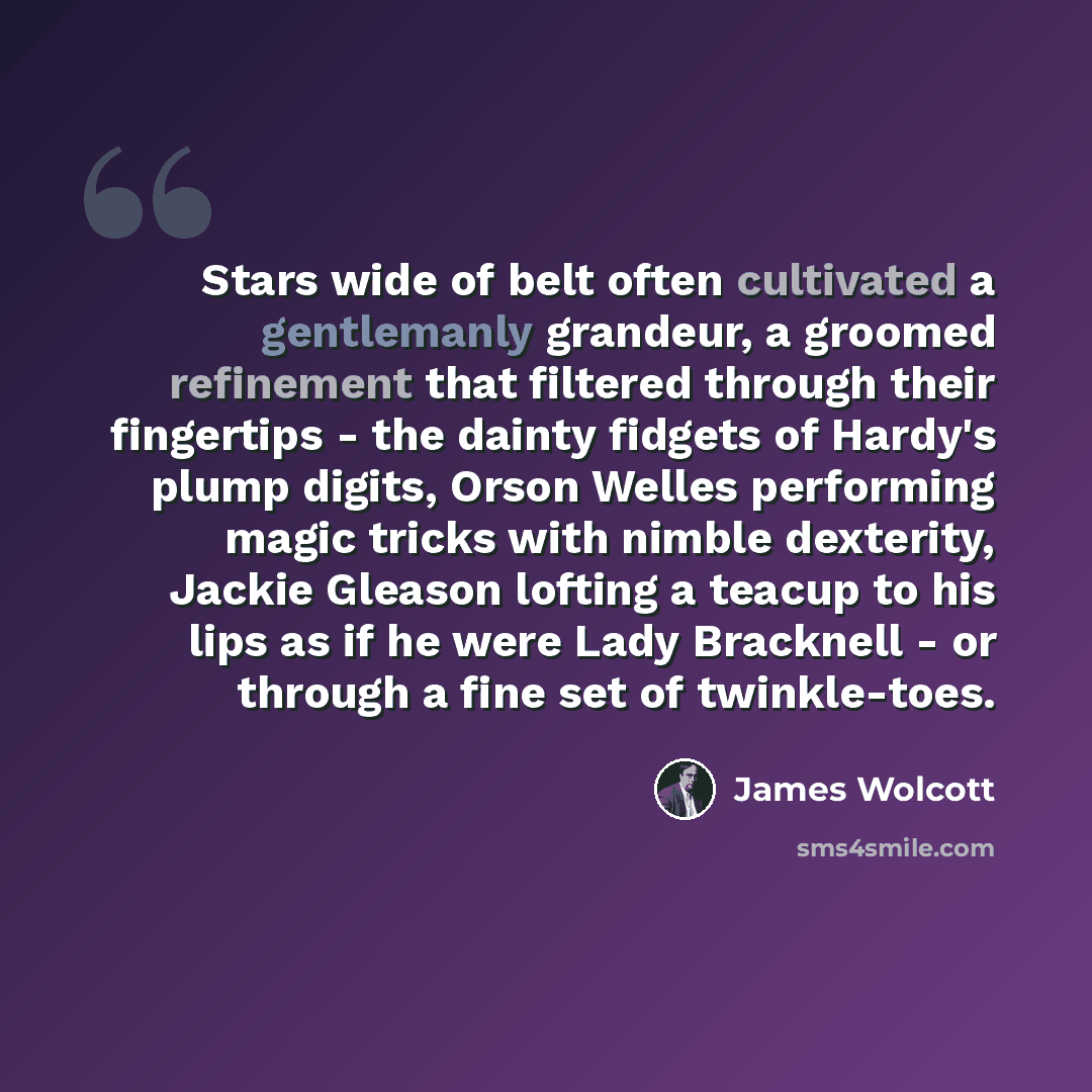 “Stars wide of belt often cultivated a gentlemanly grandeur, a groomed refinement that filtered through their fingertips - the dainty fidgets of Hardy's plump digits, Orson Welles performing magic tricks with nimble dexterity, Jackie Gleason lofting a teacup to his lips as if he were Lady Bracknell…” quote by James Wolcott