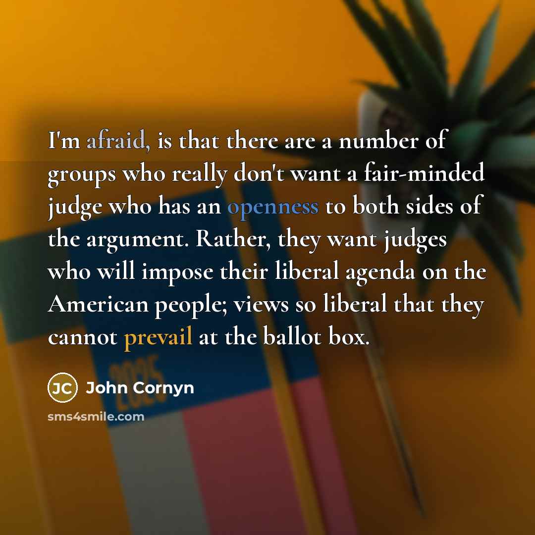 “I'm afraid, is that there are a number of groups who really don't want a fair-minded judge who has an openness to both sides of the argument. Rather, they want judges who will impose their liberal agenda on the American people; views so liberal that they cannot prevail at the ballot box.” quote by John Cornyn