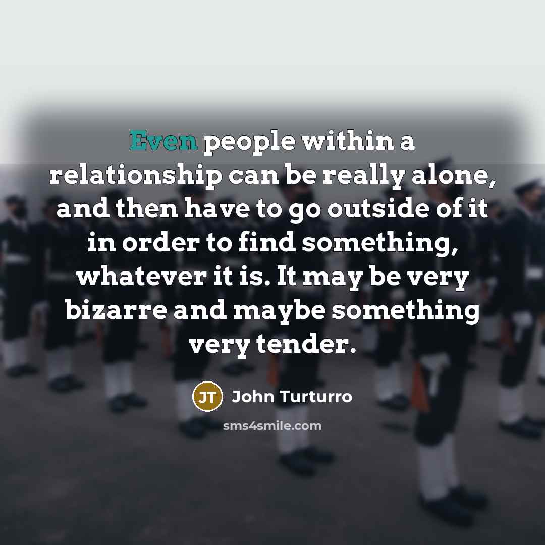 “Even people within a relationship can be really alone, and then have to go outside of it in order to find something, whatever it is. It may be very bizarre and maybe something very tender.” quote by John Turturro