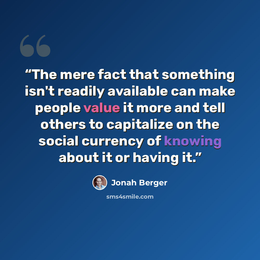 “The mere fact that something isn't readily available can make people value it more and tell others to capitalize on the social currency of knowing about it or having it.” quote by Jonah Berger