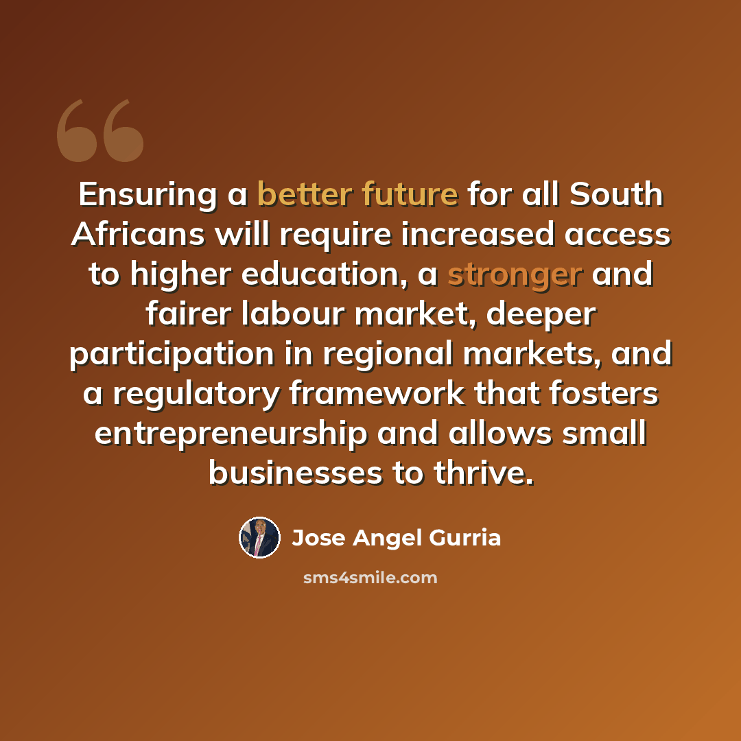 “Ensuring a better future for all South Africans will require increased access to higher education, a stronger and fairer labour market, deeper participation in regional markets, and a regulatory framework that fosters entrepreneurship and allows small businesses to thrive.” quote by Jose Angel Gurria
