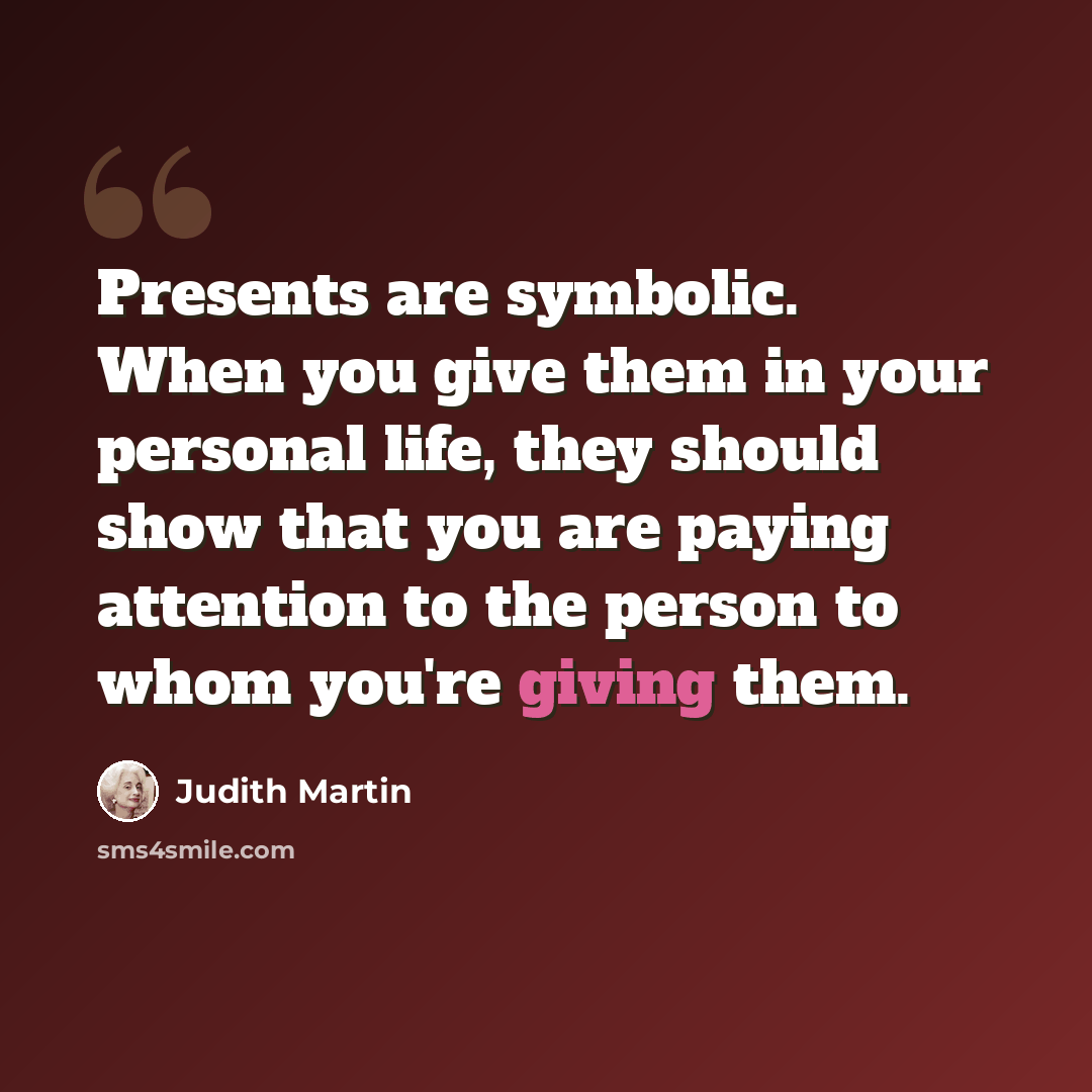 “Presents are symbolic. When you give them in your personal life, they should show that you are paying attention to the person to whom you're giving them.” quote by Judith Martin
