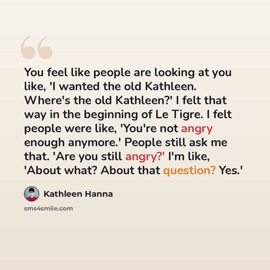 “You feel like people are looking at you like, 'I wanted the old Kathleen. Where's the old Kathleen?' I felt that way in the beginning of Le Tigre. I felt people were like, 'You're not angry enough anymore.' People still ask me that. 'Are you still angry?' I'm like, 'About what? About that…” quote by Kathleen Hanna