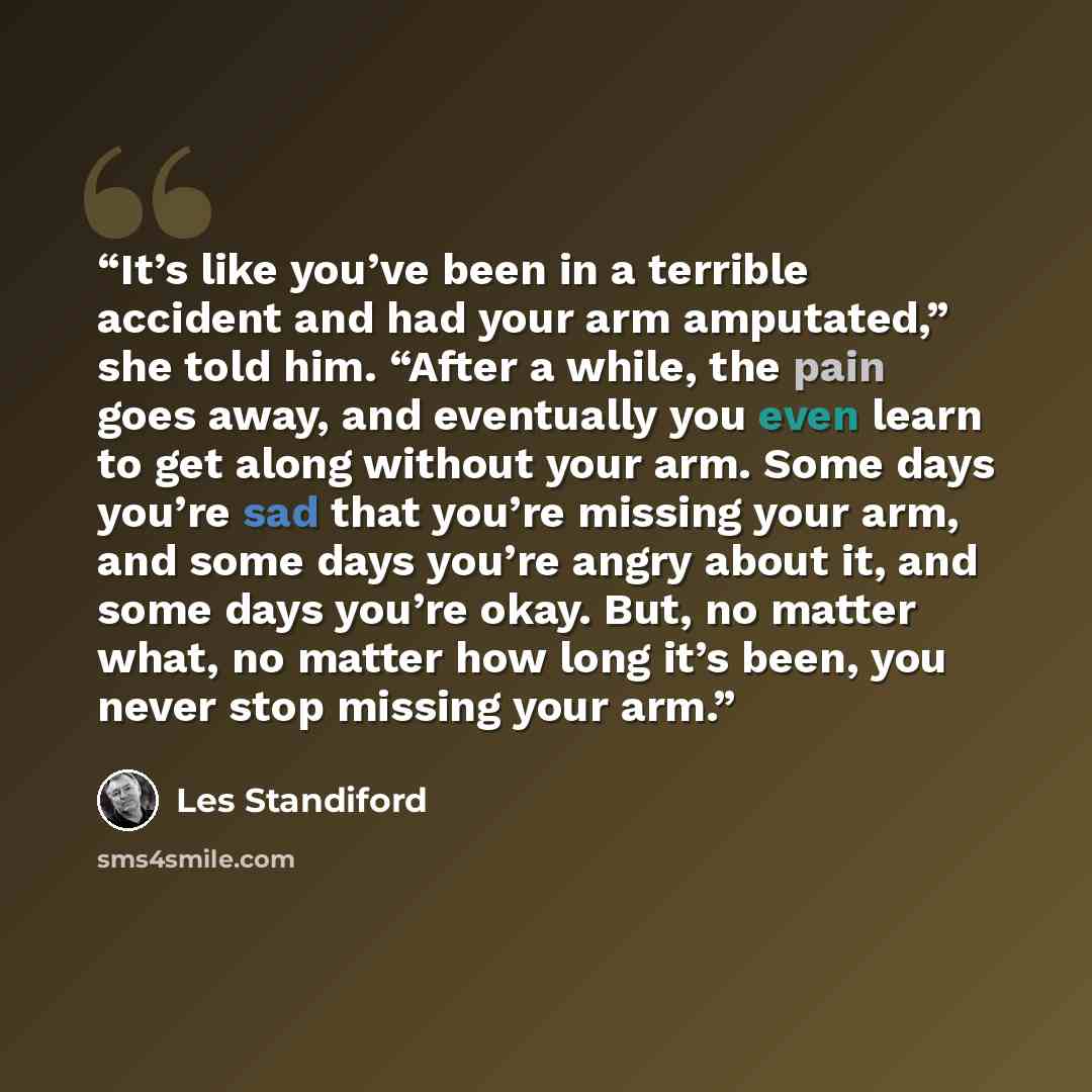 “It’s like you’ve been in a terrible accident and had your arm amputated,” she told him. “After a while, the pain goes away, and eventually you even learn to get along without your arm. Some days you’re sad that you’re missing your arm, and some days you’re angry about it, and some days you’re…” quote by Les Standiford