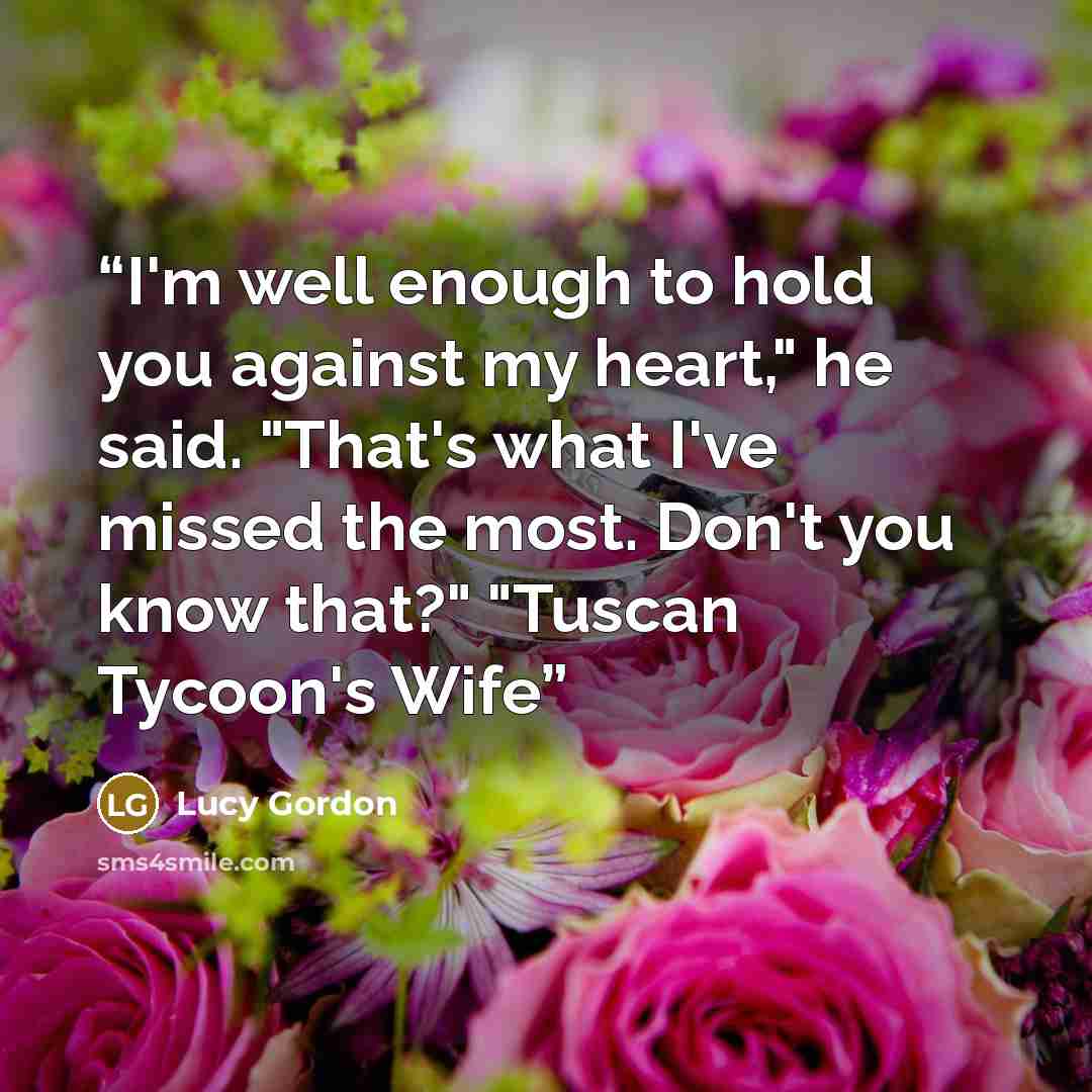 “I'm well enough to hold you against my heart," he said. "That's what I've missed the most. Don't you know that?" "Tuscan Tycoon's Wife” quote by Lucy Gordon