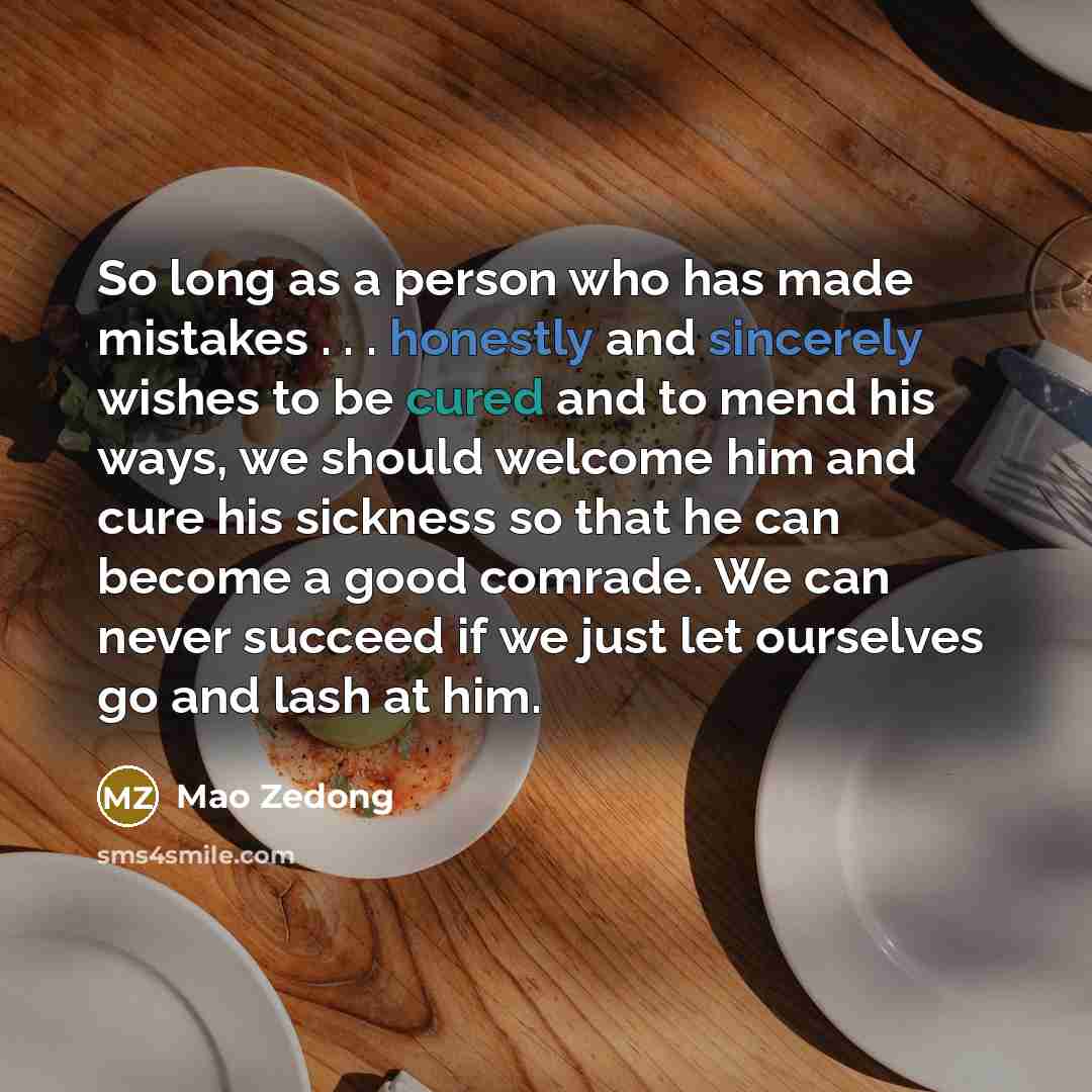 “So long as a person who has made mistakes . . . honestly and sincerely wishes to be cured and to mend his ways, we should welcome him and cure his sickness so that he can become a good comrade. We can never succeed if we just let ourselves go and lash at him.” quote by Mao Zedong