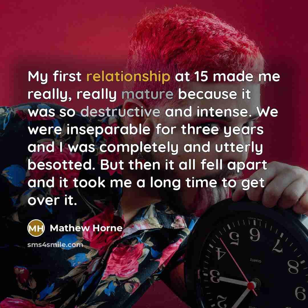“My first relationship at 15 made me really, really mature because it was so destructive and intense. We were inseparable for three years and I was completely and utterly besotted. But then it all fell apart and it took me a long time to get over it.” quote by Mathew Horne