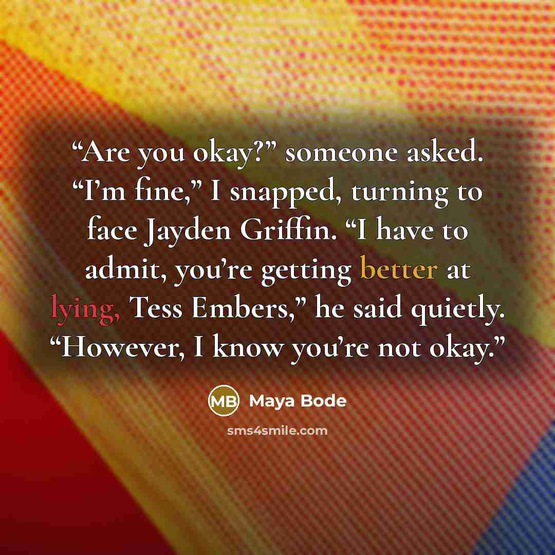 “Are you okay?” someone asked. “I’m fine,” I snapped, turning to face Jayden Griffin. “I have to admit, you’re getting better at lying, Tess Embers,” he said quietly. “However, I know you’re not okay.” quote by Maya Bode
