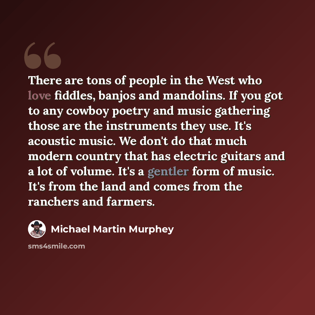 “There are tons of people in the West who love fiddles, banjos and mandolins. If you got to any cowboy poetry and music gathering those are the instruments they use. It's acoustic music. We don't do that much modern country that has electric guitars and a lot of volume. It's a gentler form of…” quote by Michael Martin Murphey