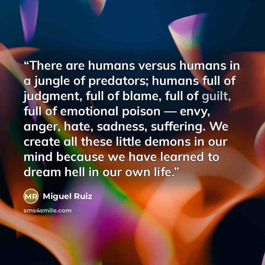 “There are humans versus humans in a jungle of predators; humans full of judgment, full of blame, full of guilt, full of emotional poison — envy, anger, hate, sadness, suffering. We create all these little demons in our mind because we have learned to dream hell in our own life.” quote by Miguel Ruiz