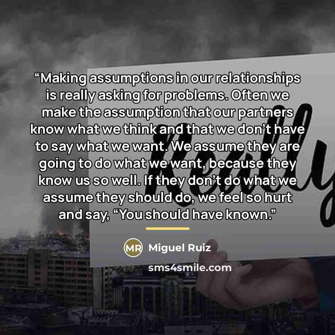 “Making assumptions in our relationships is really asking for problems. Often we make the assumption that our partners know what we think and that we don’t have to say what we want. We assume they are going to do what we want, because they know us so well. If they don’t do what we assume they…” quote by Miguel Ruiz