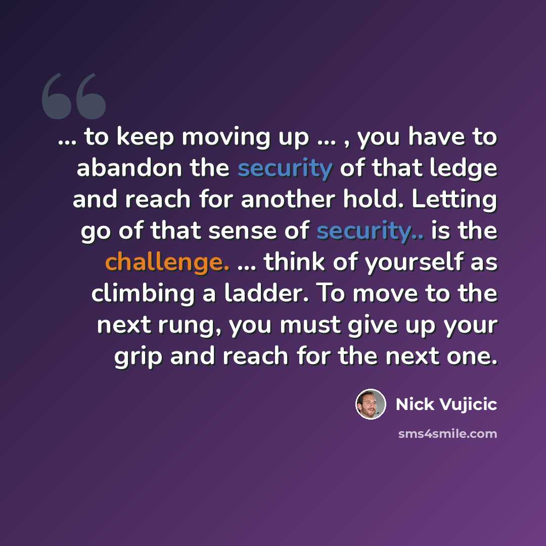 “... to keep moving up ... , you have to abandon the security of that ledge and reach for another hold. Letting go of that sense of security.. is the challenge. ... think of yourself as climbing a ladder. To move to the next rung, you must give up your grip and reach for the next one.” quote by Nick Vujicic