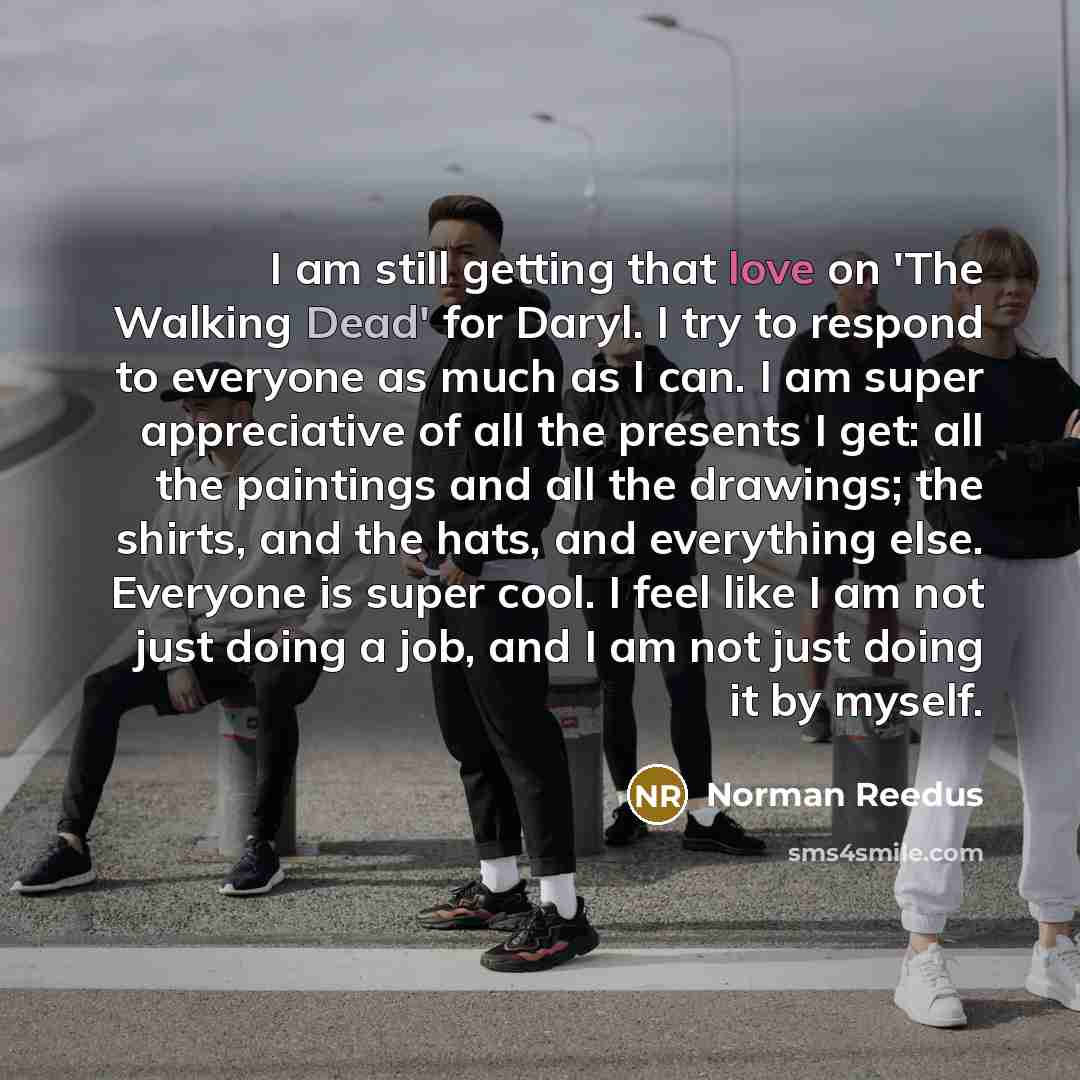 “I am still getting that love on 'The Walking Dead' for Daryl. I try to respond to everyone as much as I can. I am super appreciative of all the presents I get: all the paintings and all the drawings; the shirts, and the hats, and everything else. Everyone is super cool. I feel like I am not just…” quote by Norman Reedus