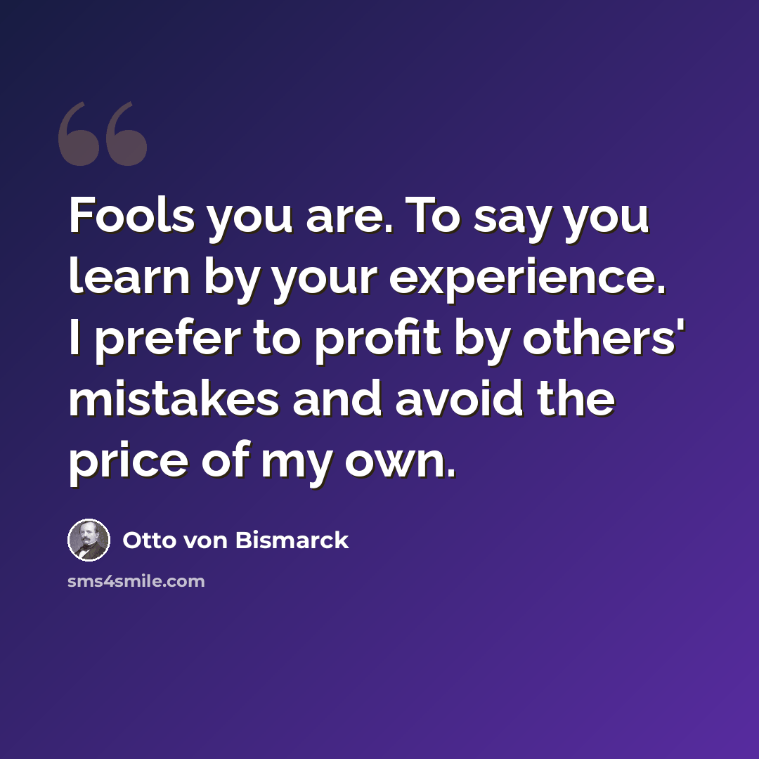 “Fools you are. To say you learn by your experience. I prefer to profit by others' mistakes and avoid the price of my own.” quote by Otto von Bismarck