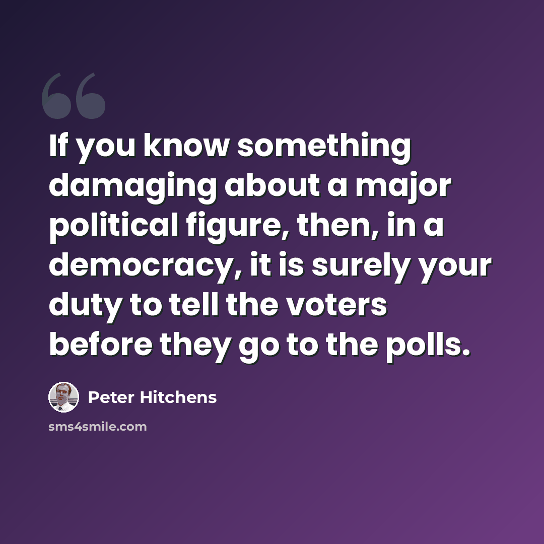 “If you know something damaging about a major political figure, then, in a democracy, it is surely your duty to tell the voters before they go to the polls.” quote by Peter Hitchens