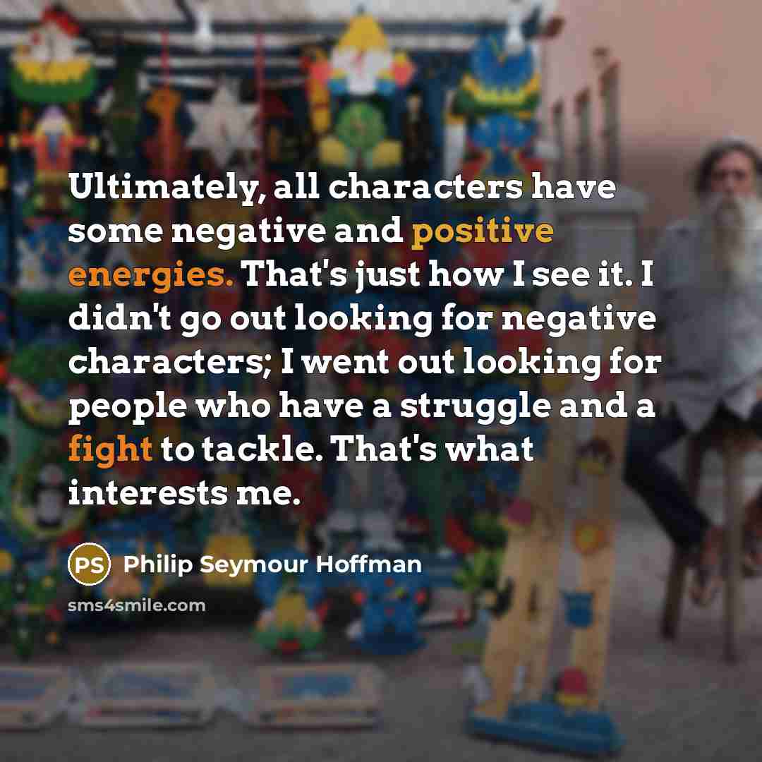 “Ultimately, all characters have some negative and positive energies. That's just how I see it. I didn't go out looking for negative characters; I went out looking for people who have a struggle and a fight to tackle. That's what interests me.” quote by Philip Seymour Hoffman